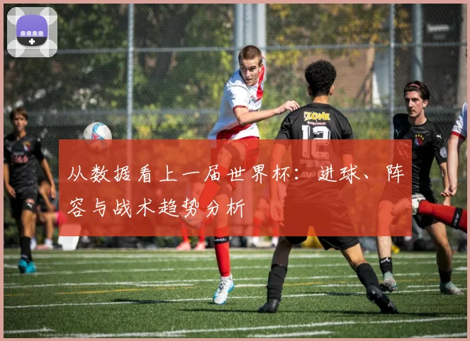 从数据看上一届世界杯：进球、阵容与战术趋势分析
