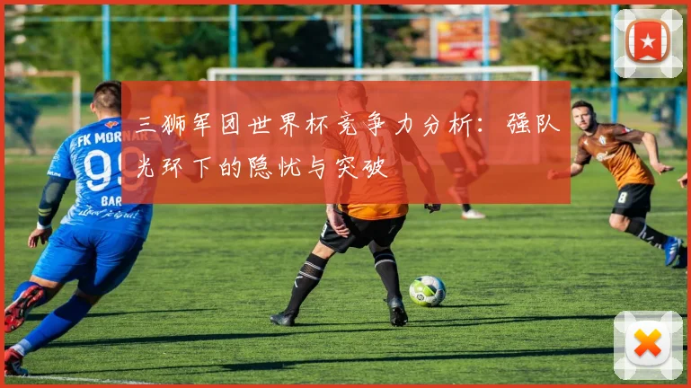 三狮军团世界杯竞争力分析:强队光环下的隐忧与突破