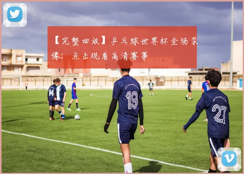 【完整回放】乒乓球世界杯全场录像:点击观看高清赛事