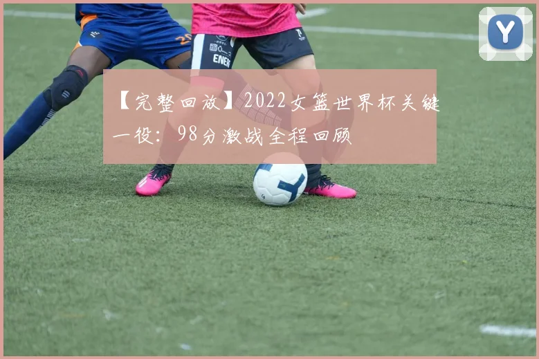 【完整回放】2022女篮世界杯关键一役:98分激战全程回顾
