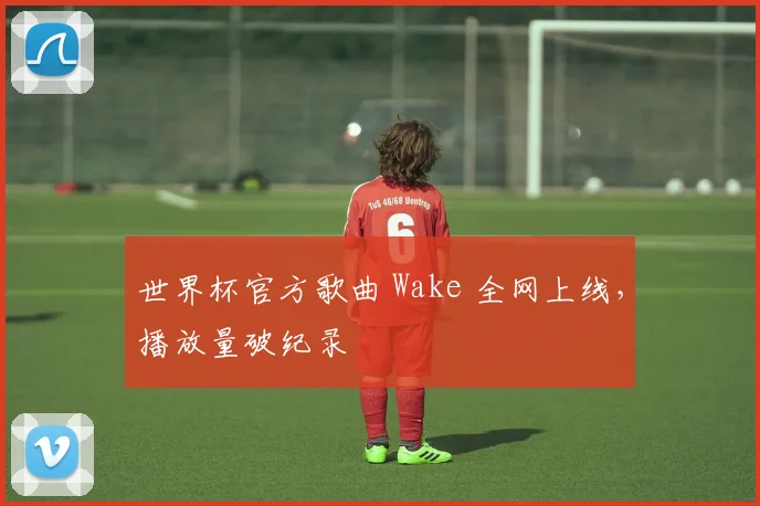 世界杯官方歌曲 Wake 全网上线,播放量破纪录