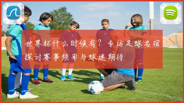 世界杯什么时候有?专访足球名宿探讨赛事频率与球迷期待