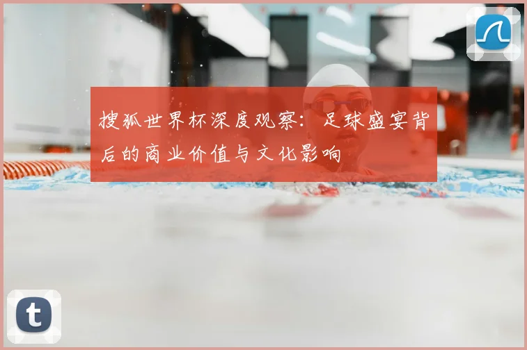 搜狐世界杯深度观察：足球盛宴背后的商业价值与文化影响
