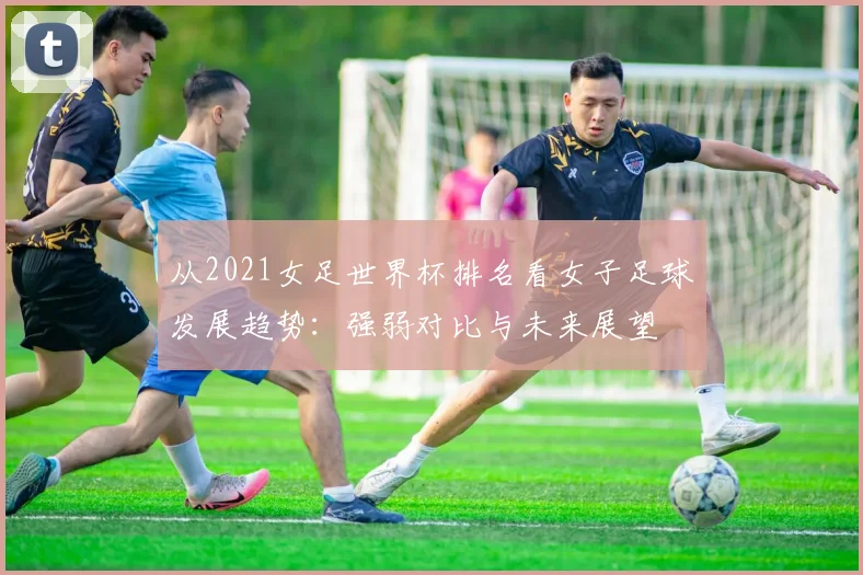 从2021女足世界杯排名看女子足球发展趋势:强弱对比与未来展望